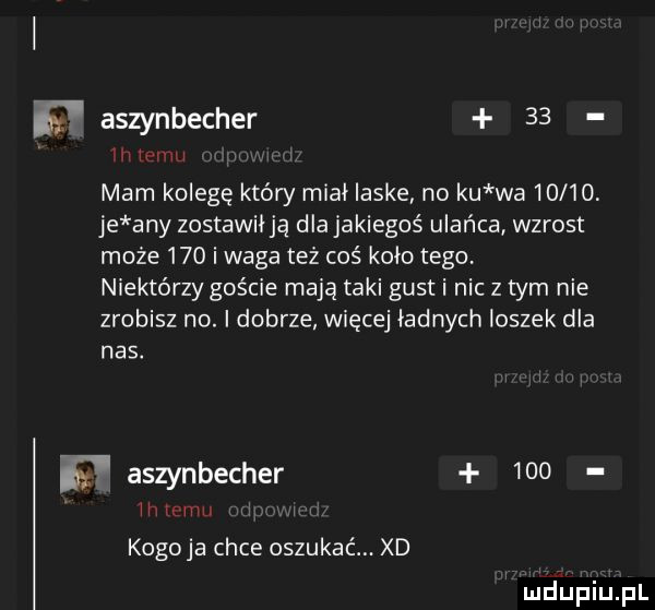 f aszynbecher    www w mam kolegę który miał laske no ku wa       je any zostawił ją dla jakiegoś ulańca wzrost może     i waga też coś koło tego. niektórzy goście mają taki gust i nic z tym nie zrobisz no. i dobrze więcej ładnych ioszek dla nas. w aszynbecher     eruvm kogoja chce oszukać. xd