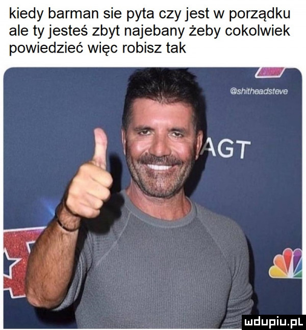 kiedy barman sie pyta czy jest w porządku ale ty jesteś zbyt najebany żeby cokolwiek powiedzieć więc robisz tak sh rheadstcve