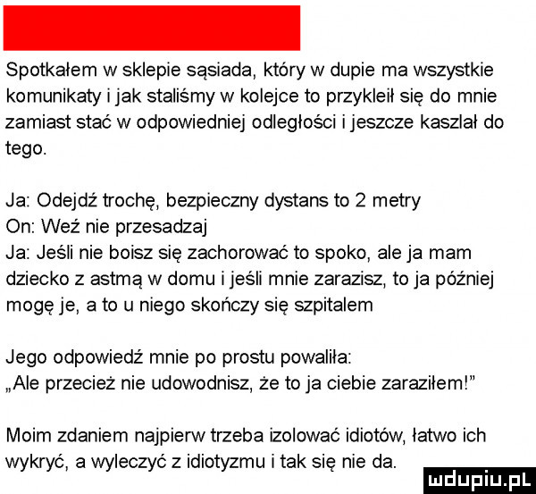 spotkalem w sklepie sąsiadki który w dupie ma wszystkie komunikaty imak staliśmy w kolejce to przykleil się do mnie zamiast stać w odpowiedniej odleglosci ijeszcze kaszlal do tego. ja odejdź trochę bezpieczny dystans to   metry on weź nie przesadzaj ja jeśli nie boisz się zachorować to spoko ale ja mam dziecko z astmą w domu i jeśli mnie zarazisz to ja później mogę je a to u niego skończy się szpitalem jego odpowiedź mnie po prestu powalila ale przecież nie udowodnisz że to ja ciebie zarazilem moim zdaniem najpierw trzeba izolować idiotów latwo ich wykryć a wyleczyć z idiotyzmu i tak sie nie da