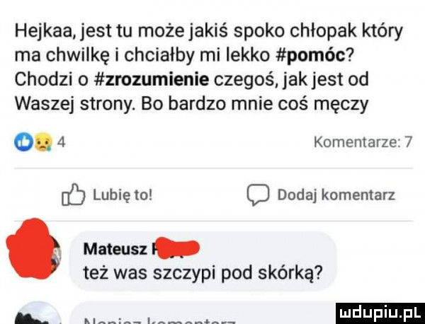 hejkaa jest tu możejakiś spoko chłopak który ma chwilkę i chciałby mi lekko pomóc chodzi o zrozumienie czegoś jak jest od waszej strony. bo bardzo mnie coś męczy.   komentarze   lunięto dodaj komentarz. mateusz też was szczepi pod skórką