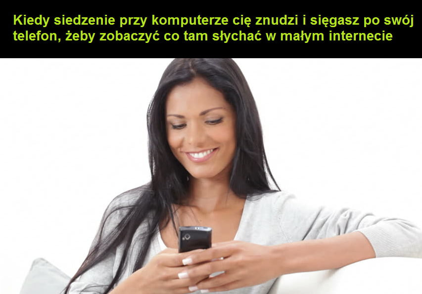 kiedy siedzenie przy komputerze cię znudzi i sięgasz po swój telefon żeby zobaczyć co tam słychać w małym internecie